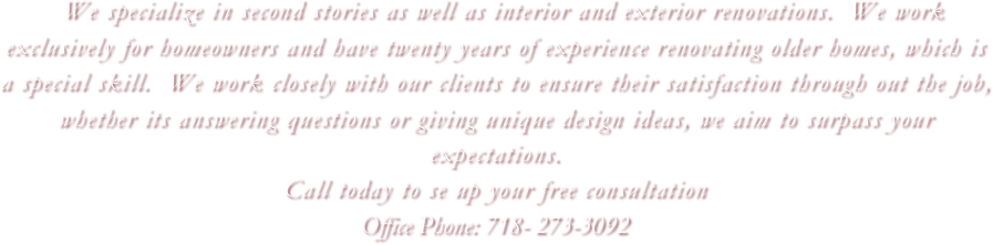   We specialize in second stories as well as interior and exterior renovations.  We work exclusively for homeowners and have twenty years of experience renovating older homes, which is a special skill.  We work closely with our clients to ensure their satisfaction through out the job, whether its answering questions or giving unique design ideas, we aim to surpass your expectations.  
Call today to se up your free consultation
Office Phone: 718- 273-3092
